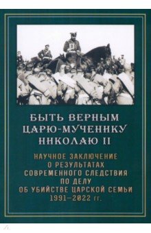 Быть верным царю-мученику Николаю II. Научное заключение о результатах современного следствия по делу об убийстве царской семьи 1991 - 2022 гг.